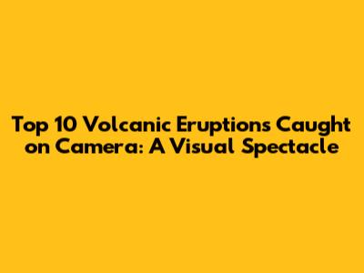 Top 10 Volcanic Eruptions Caught on Camera: A Visual Spectacle