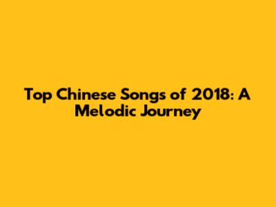 Top Chinese Songs of 2018: A Melodic Journey