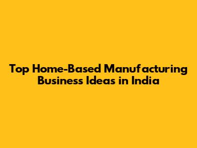 Top Home-Based Manufacturing Business Ideas in India