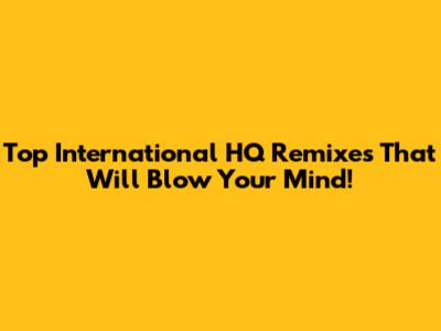 Top International HQ Remixes That Will Blow Your Mind!