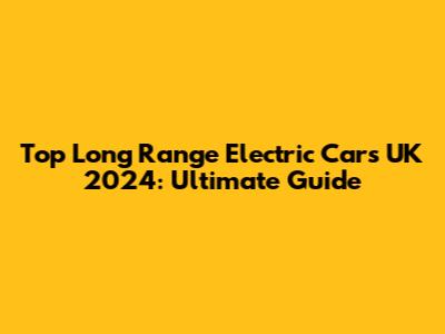 Top Long Range Electric Cars UK 2024: Ultimate Guide