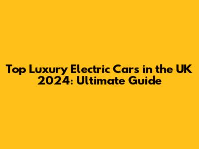 Top Luxury Electric Cars in the UK 2024: Ultimate Guide