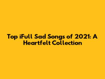 Top iFull Sad Songs of 2021: A Heartfelt Collection