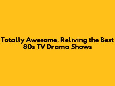 Totally Awesome: Reliving the Best 80s TV Drama Shows