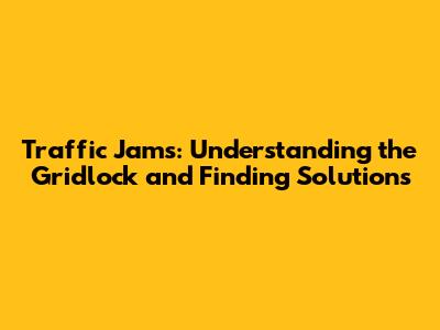 Traffic Jams: Understanding the Gridlock and Finding Solutions