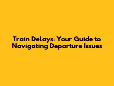 Train Delays: Your Guide to Navigating Departure Issues