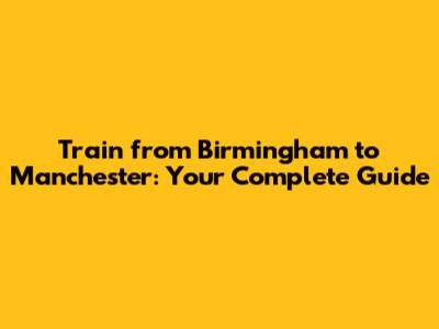 Train from Birmingham to Manchester: Your Complete Guide