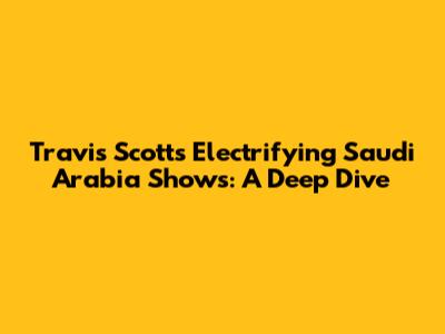 Travis Scott's Electrifying Saudi Arabia Shows: A Deep Dive