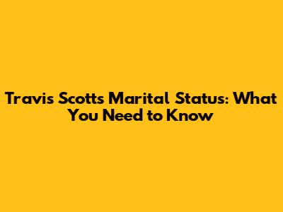 Travis Scott's Marital Status: What You Need to Know