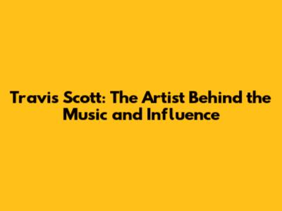 Travis Scott: The Artist Behind the Music and Influence