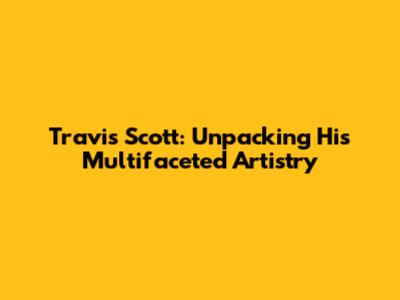 Travis Scott: Unpacking His Multifaceted Artistry