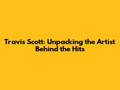 Travis Scott: Unpacking the Artist Behind the Hits