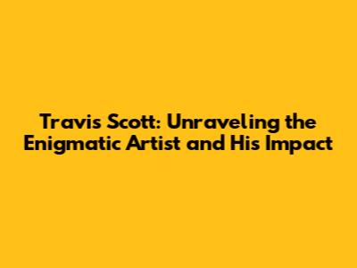 Travis Scott: Unraveling the Enigmatic Artist and His Impact