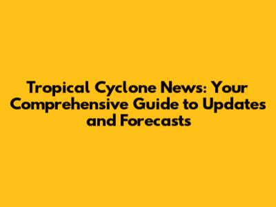 Tropical Cyclone News: Your Comprehensive Guide to Updates and Forecasts