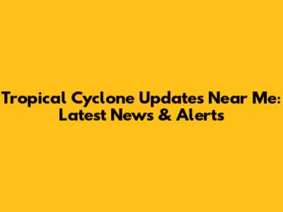 Tropical Cyclone Updates Near Me: Latest News & Alerts