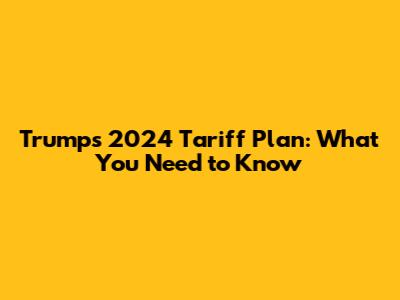 Trump's 2024 Tariff Plan: What You Need to Know