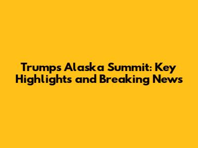 Trump's Alaska Summit: Key Highlights and Breaking News