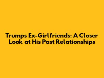 Trump's Ex-Girlfriends: A Closer Look at His Past Relationships