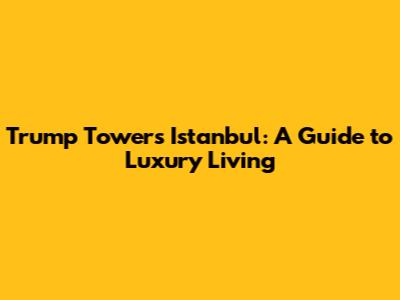 Trump Towers Istanbul: A Guide to Luxury Living