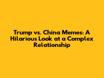Trump vs. China Memes: A Hilarious Look at a Complex Relationship