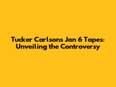 Tucker Carlson's Jan 6 Tapes: Unveiling the Controversy