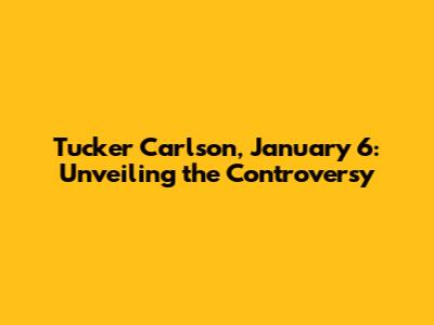 Tucker Carlson, January 6: Unveiling the Controversy