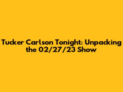Tucker Carlson Tonight: Unpacking the 02/27/23 Show