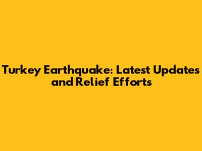 Turkey Earthquake: Latest Updates and Relief Efforts