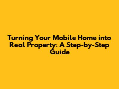Turning Your Mobile Home into Real Property: A Step-by-Step Guide