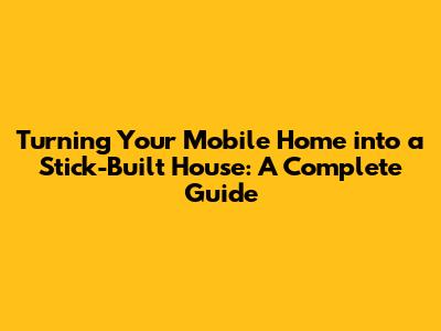 Turning Your Mobile Home into a Stick-Built House: A Complete Guide