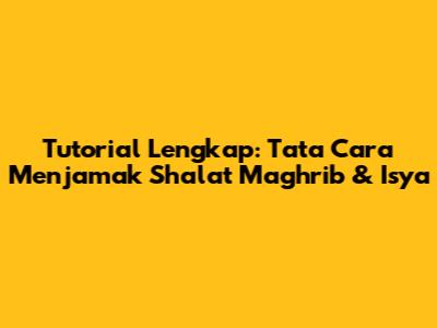 Tutorial Lengkap: Tata Cara Menjamak Shalat Maghrib & Isya
