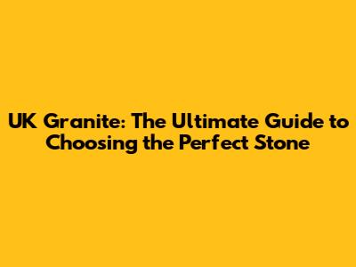 UK Granite: The Ultimate Guide to Choosing the Perfect Stone