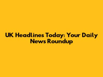 UK Headlines Today: Your Daily News Roundup