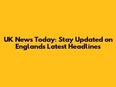 UK News Today: Stay Updated on England's Latest Headlines