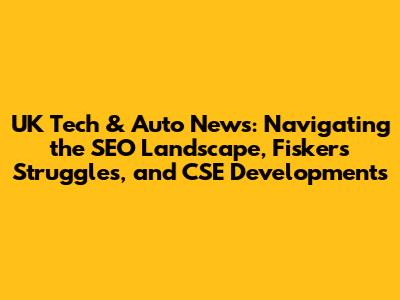 UK Tech & Auto News: Navigating the SEO Landscape, Fisker's Struggles, and CSE Developments