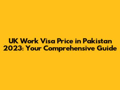 UK Work Visa Price in Pakistan 2023: Your Comprehensive Guide
