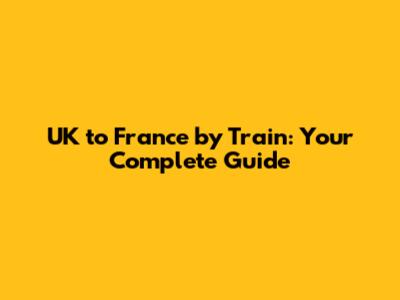 UK to France by Train: Your Complete Guide