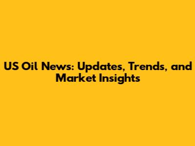 US Oil News: Updates, Trends, and Market Insights