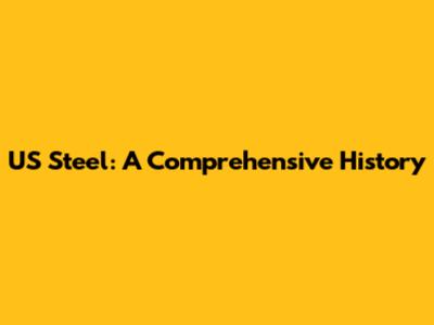 US Steel: A Comprehensive History