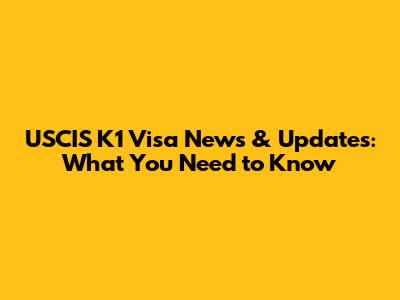 USCIS K1 Visa News & Updates: What You Need to Know