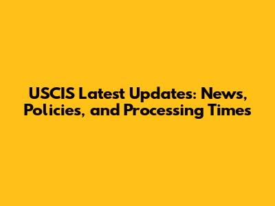 USCIS Latest Updates: News, Policies, and Processing Times