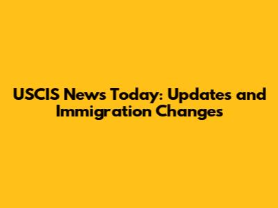 USCIS News Today: Updates and Immigration Changes