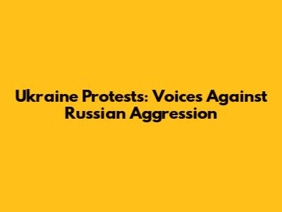 Ukraine Protests: Voices Against Russian Aggression