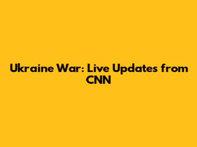 Ukraine War: Live Updates from CNN