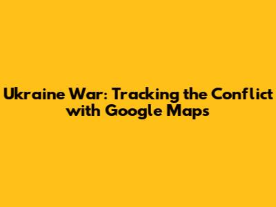 Ukraine War: Tracking the Conflict with Google Maps