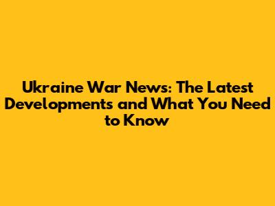 Ukraine War News: The Latest Developments and What You Need to Know