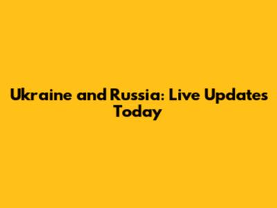 Ukraine and Russia: Live Updates Today