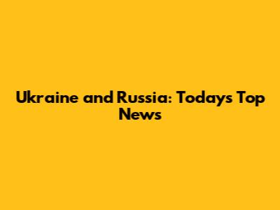 Ukraine and Russia: Today's Top News