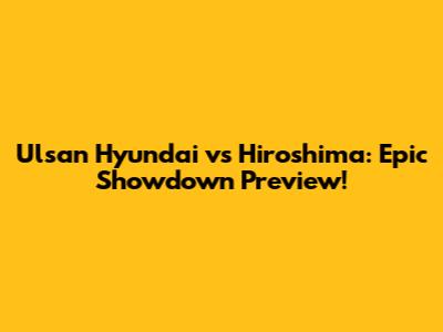Ulsan Hyundai vs Hiroshima: Epic Showdown Preview!