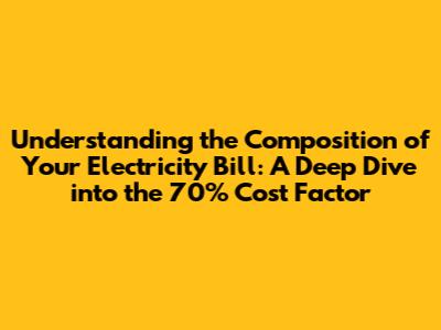 Understanding the Composition of Your Electricity Bill: A Deep Dive into the 70% Cost Factor
